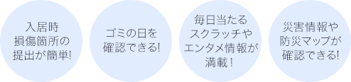 入居時損傷箇所の提出が簡単!ゴミの日を確認できる!毎日当たるスクラッチやエンタメ情報が満載!!災害情報や防災マップが確認できる!